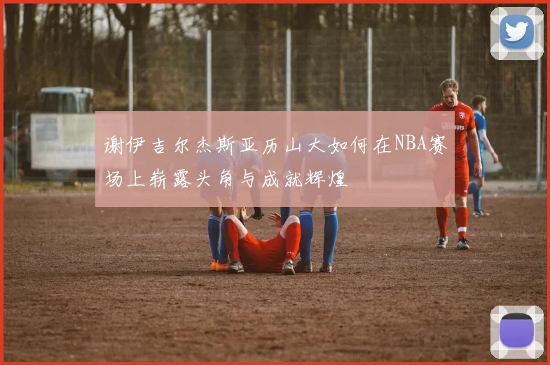 谢伊吉尔杰斯亚历山大如何在NBA赛场上崭露头角与成就辉煌