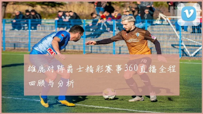 雄鹿对阵爵士精彩赛事360直播全程回顾与分析